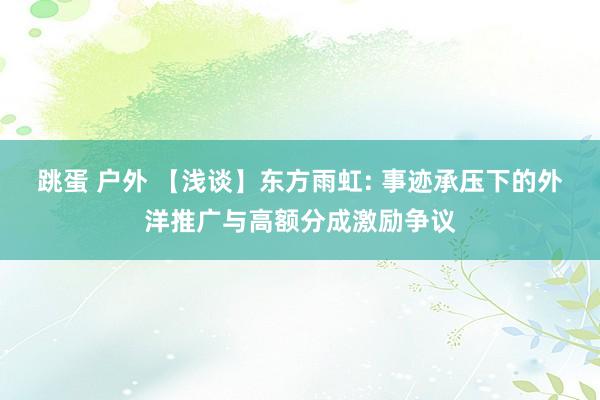 跳蛋 户外 【浅谈】东方雨虹: 事迹承压下的外洋推广与高额分成激励争议