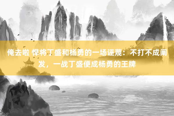 俺去啦 悍将丁盛和杨勇的一场诬蔑：不打不成阐发，一战丁盛便成杨勇的王牌