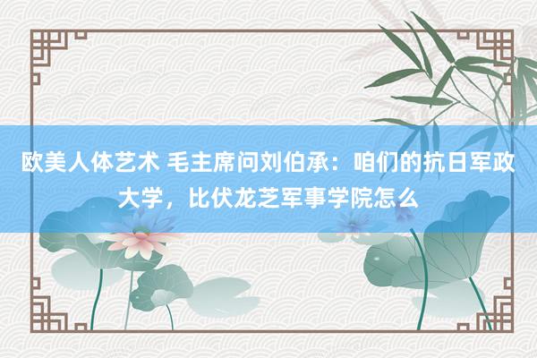 欧美人体艺术 毛主席问刘伯承：咱们的抗日军政大学，比伏龙芝军事学院怎么