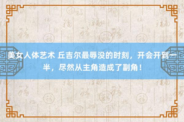 美女人体艺术 丘吉尔最辱没的时刻，开会开到一半，尽然从主角造成了副角！