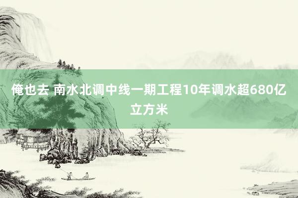 俺也去 南水北调中线一期工程10年调水超680亿立方米