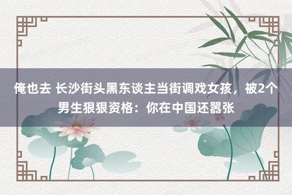 俺也去 长沙街头黑东谈主当街调戏女孩，被2个男生狠狠资格：你在中国还嚣张