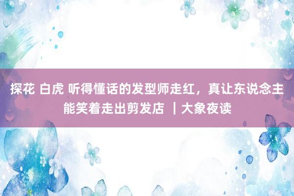 探花 白虎 听得懂话的发型师走红，真让东说念主能笑着走出剪发店 ｜大象夜读