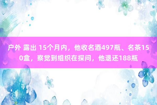 户外 露出 15个月内，他收名酒497瓶、名茶150盒，察觉到组织在探问，他退还188瓶