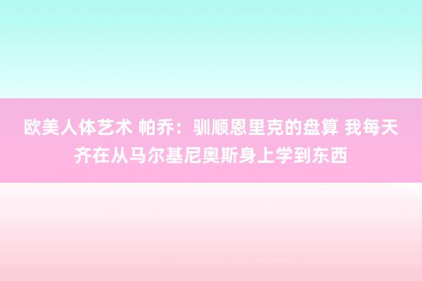 欧美人体艺术 帕乔：驯顺恩里克的盘算 我每天齐在从马尔基尼奥斯身上学到东西