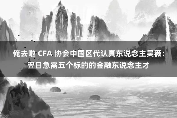 俺去啦 CFA 协会中国区代认真东说念主吴薇：翌日急需五个标的的金融东说念主才