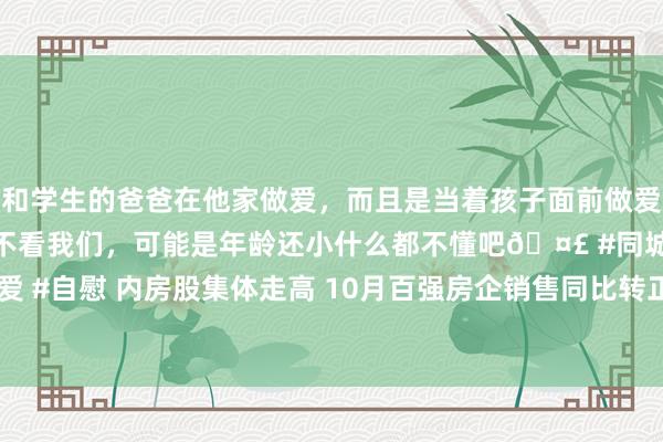 和学生的爸爸在他家做爱，而且是当着孩子面前做爱，太刺激了，孩子完全不看我们，可能是年龄还小什么都不懂吧🤣 #同城 #文爱 #自慰 内房股集体走高 10月百强房企销售同比转正 阛阓静待11月新政握续发力