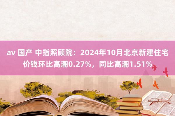 av 国产 中指照顾院：2024年10月北京新建住宅价钱环比高潮0.27%，同比高潮1.51%