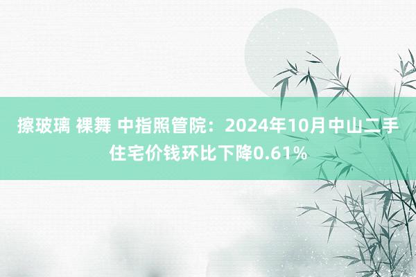 擦玻璃 裸舞 中指照管院：2024年10月中山二手住宅价钱环比下降0.61%