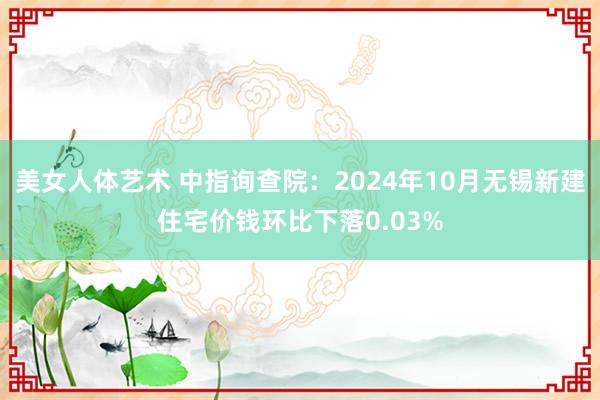 美女人体艺术 中指询查院：2024年10月无锡新建住宅价钱环比下落0.03%