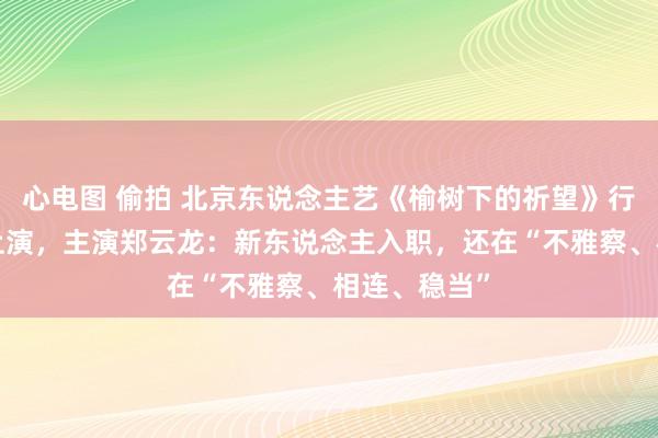 心电图 偷拍 北京东说念主艺《榆树下的祈望》行将“升格”上演，主演郑云龙：新东说念主入职，还在“不雅察、相连、稳当”