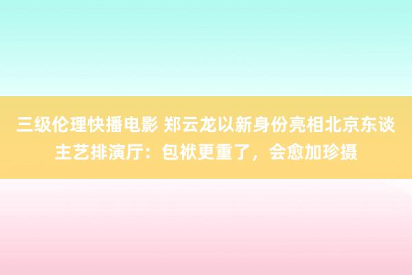 三级伦理快播电影 郑云龙以新身份亮相北京东谈主艺排演厅：包袱更重了，会愈加珍摄