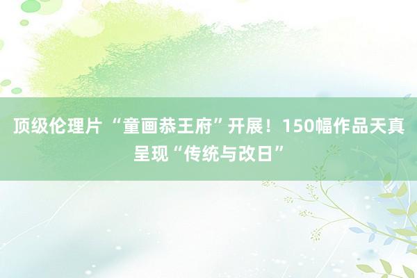 顶级伦理片 “童画恭王府”开展！150幅作品天真呈现“传统与改日”