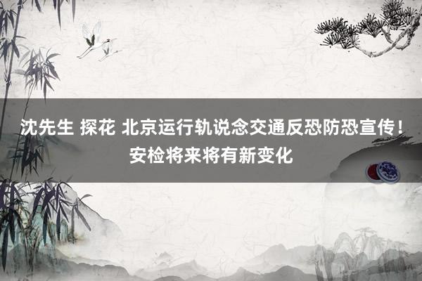 沈先生 探花 北京运行轨说念交通反恐防恐宣传！安检将来将有新变化