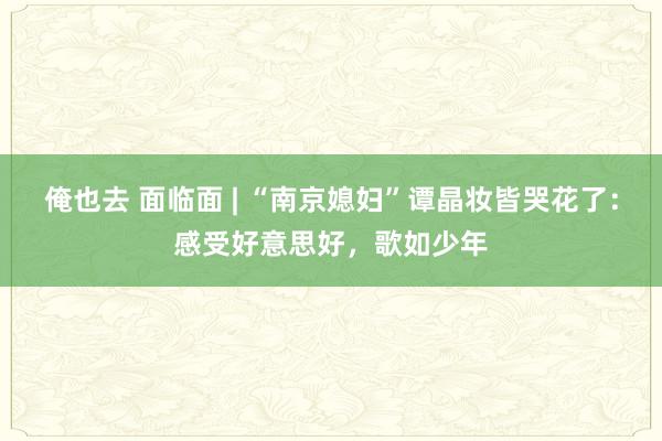 俺也去 面临面 | “南京媳妇”谭晶妆皆哭花了：感受好意思好，歌如少年