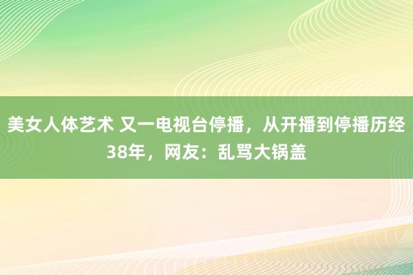 美女人体艺术 又一电视台停播，从开播到停播历经38年，网友：乱骂大锅盖