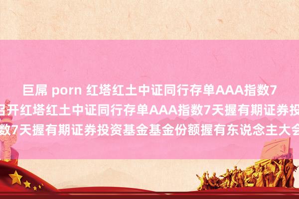 巨屌 porn 红塔红土中证同行存单AAA指数7天握有: 对于以通信边幅召开红塔红土中证同行存单AAA指数7天握有期证券投资基金基金份额握有东说念主大会的公告