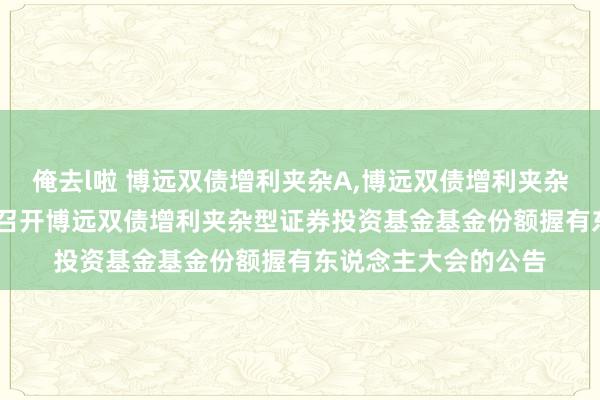 俺去l啦 博远双债增利夹杂A，博远双债增利夹杂C: 对于以通信形状召开博远双债增利夹杂型证券投资基金基金份额握有东说念主大会的公告