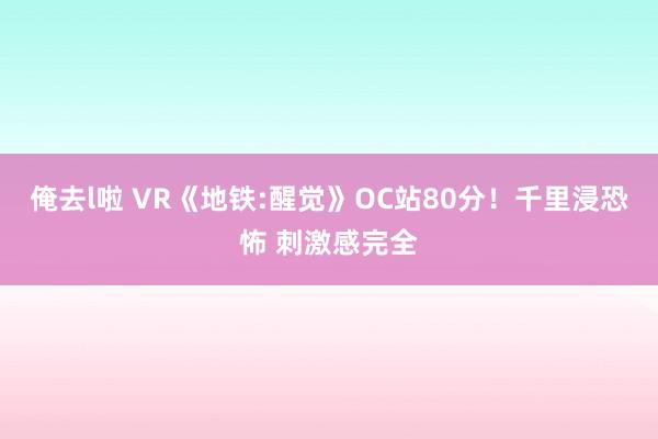 俺去l啦 VR《地铁:醒觉》OC站80分！千里浸恐怖 刺激感完全