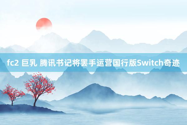 fc2 巨乳 腾讯书记将罢手运营国行版Switch奇迹