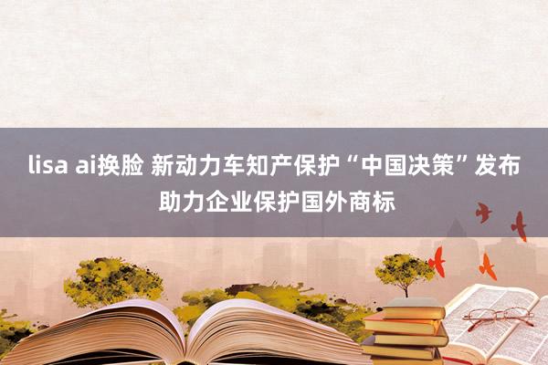 lisa ai换脸 新动力车知产保护“中国决策”发布 助力企业保护国外商标