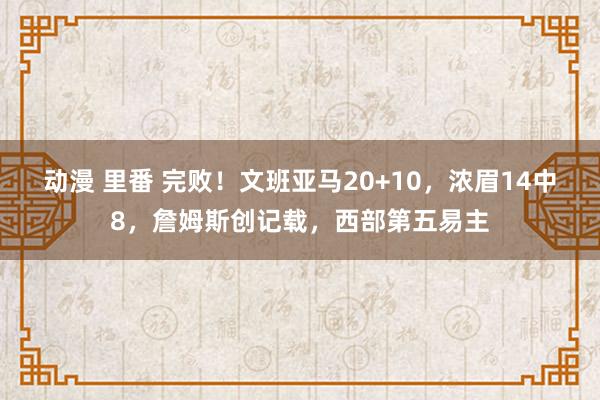 动漫 里番 完败！文班亚马20+10，浓眉14中8，詹姆斯创记载，西部第五易主