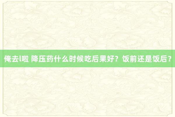 俺去l啦 降压药什么时候吃后果好？饭前还是饭后？