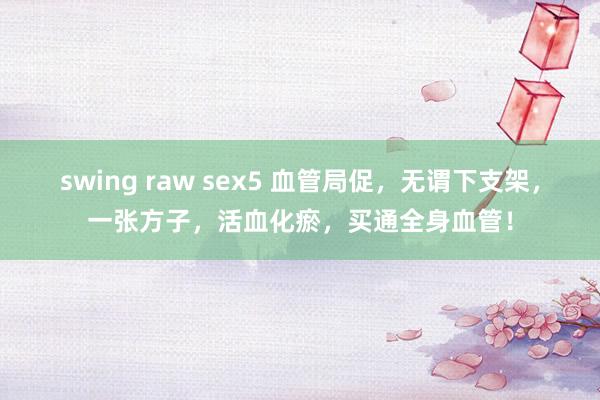 swing raw sex5 血管局促，无谓下支架，一张方子，活血化瘀，买通全身血管！