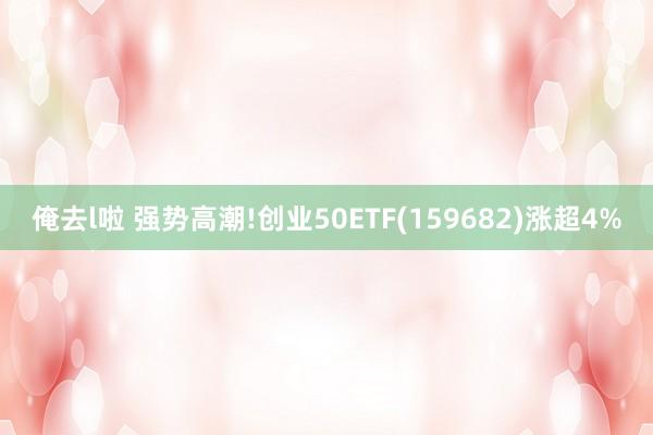 俺去l啦 强势高潮!创业50ETF(159682)涨超4%