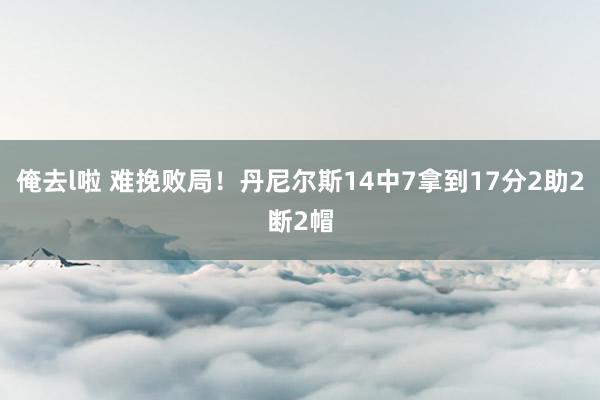 俺去l啦 难挽败局！丹尼尔斯14中7拿到17分2助2断2帽