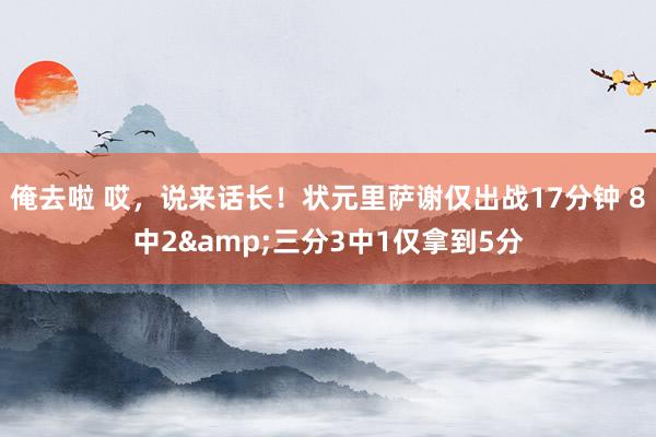 俺去啦 哎，说来话长！状元里萨谢仅出战17分钟 8中2&三分3中1仅拿到5分