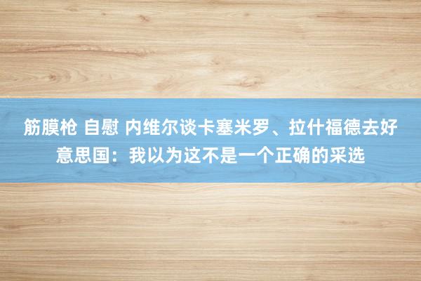 筋膜枪 自慰 内维尔谈卡塞米罗、拉什福德去好意思国：我以为这不是一个正确的采选