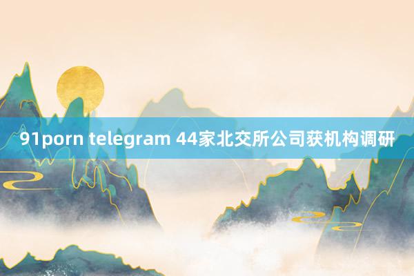 91porn telegram 44家北交所公司获机构调研