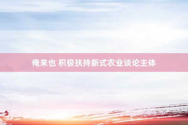 俺来也 积极扶持新式农业谈论主体