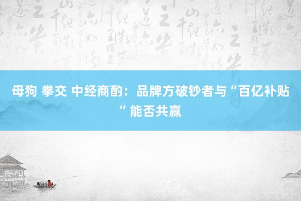 母狗 拳交 中经商酌：品牌方破钞者与“百亿补贴”能否共赢