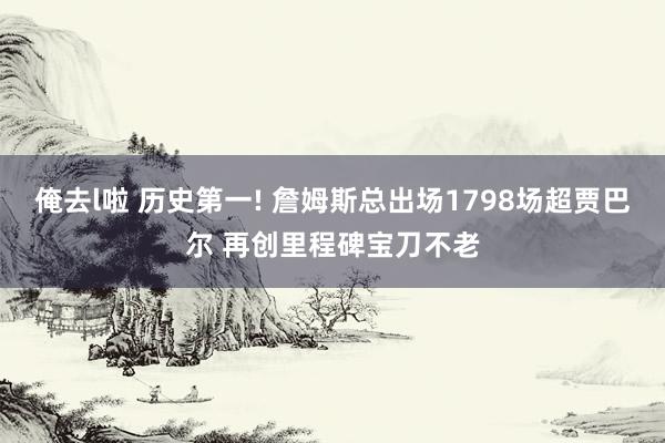 俺去l啦 历史第一! 詹姆斯总出场1798场超贾巴尔 再创里程碑宝刀不老