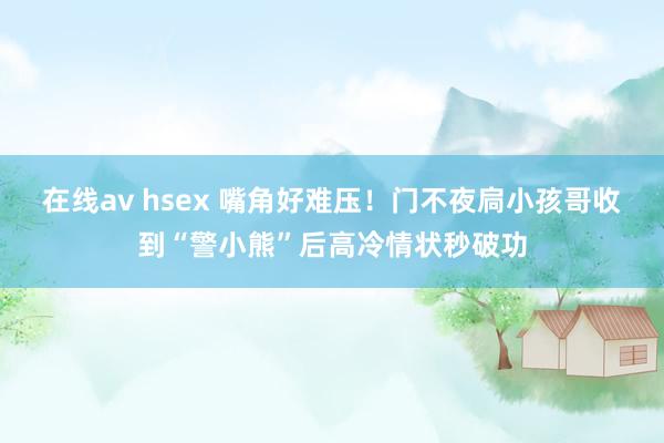 在线av hsex 嘴角好难压！门不夜扃小孩哥收到“警小熊”后高冷情状秒破功