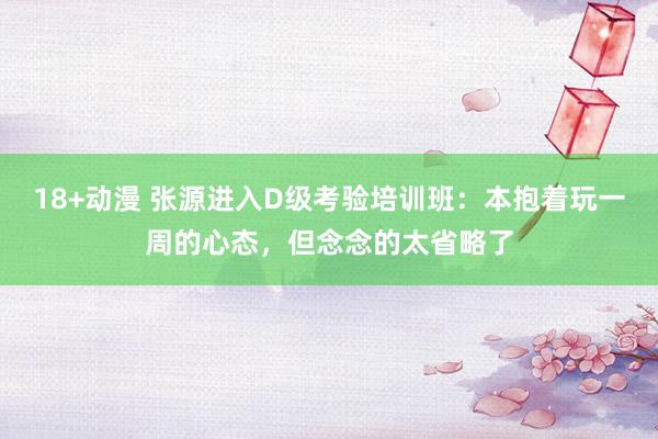 18+动漫 张源进入D级考验培训班：本抱着玩一周的心态，但念念的太省略了