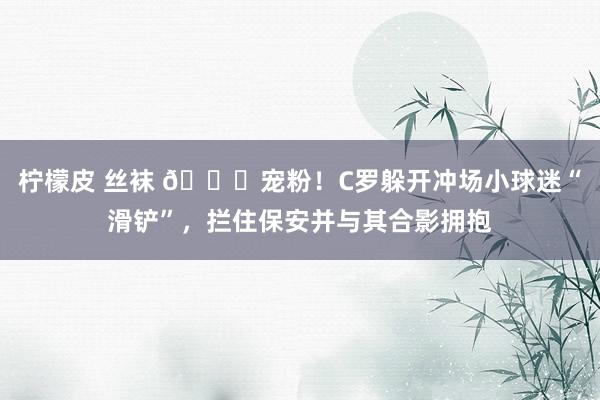 柠檬皮 丝袜 😂宠粉！C罗躲开冲场小球迷“滑铲”，拦住保安并与其合影拥抱