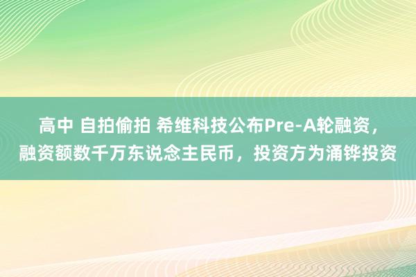 高中 自拍偷拍 希维科技公布Pre-A轮融资，融资额数千万东说念主民币，投资方为涌铧投资