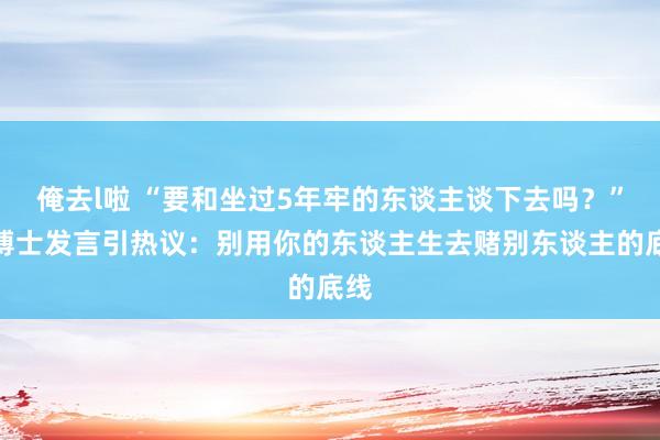 俺去l啦 “要和坐过5年牢的东谈主谈下去吗？”女博士发言引热议：别用你的东谈主生去赌别东谈主的底线