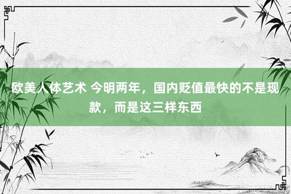 欧美人体艺术 今明两年，国内贬值最快的不是现款，而是这三样东西