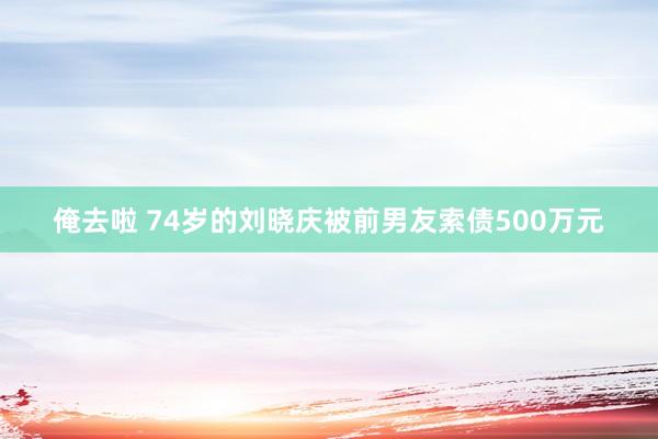 俺去啦 74岁的刘晓庆被前男友索债500万元