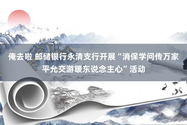 俺去啦 邮储银行永清支行开展“消保学问传万家平允交游暖东说念主心”活动