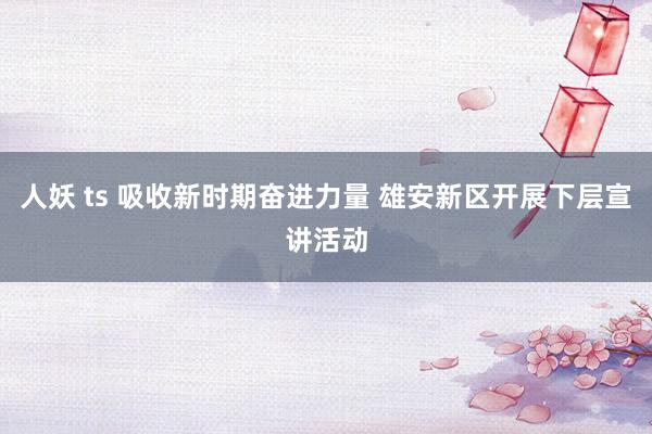 人妖 ts 吸收新时期奋进力量 雄安新区开展下层宣讲活动