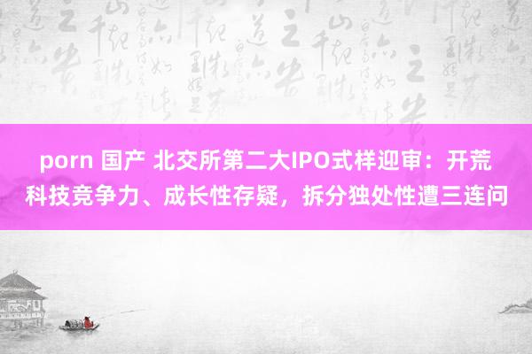 porn 国产 北交所第二大IPO式样迎审：开荒科技竞争力、成长性存疑，拆分独处性遭三连问