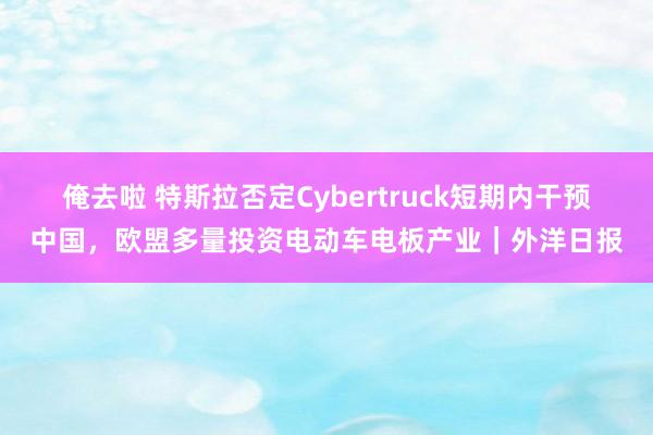 俺去啦 特斯拉否定Cybertruck短期内干预中国，欧盟多量投资电动车电板产业｜外洋日报