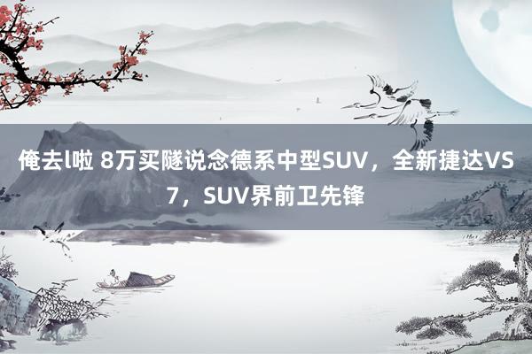 俺去l啦 8万买隧说念德系中型SUV，全新捷达VS7，SUV界前卫先锋