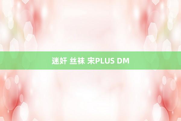 迷奸 丝袜 宋PLUS DM