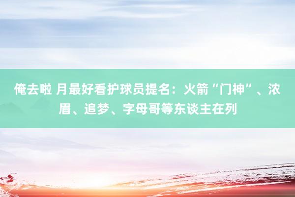 俺去啦 月最好看护球员提名：火箭“门神”、浓眉、追梦、字母哥等东谈主在列